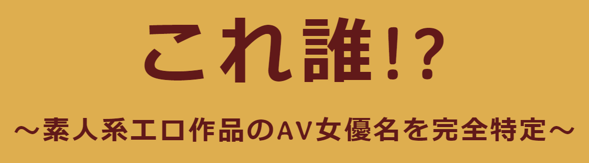 これ誰!? ～素人系エロ作品のAV女優名を完全特定～